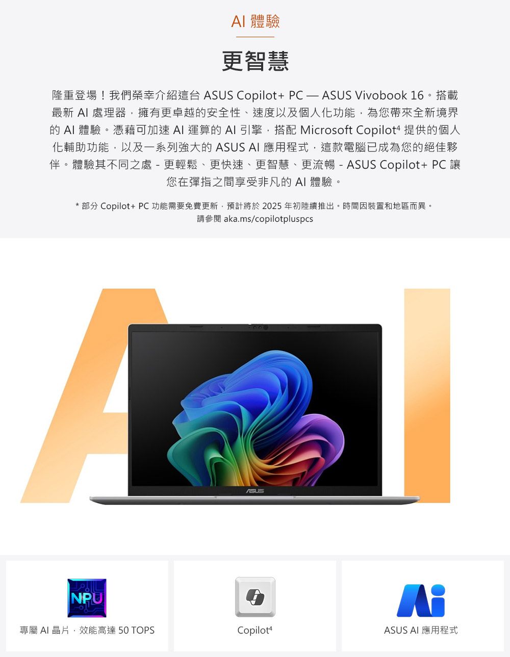 體驗更智慧隆重登場!我們榮幸介紹這台 Copilot+ PC  ASUS Vivobook 16。搭載最新  處理器,擁有更卓越的安全性、速度以及個人化功能,為您帶來全新境界的  體驗。憑藉可加速AI 運算的AI 引擎,搭配 Microsoft Copilot4 提供的個人化輔助功能,以及一系列強大的 ASUS AI 應用程式,這款電腦已成為您的絕佳夥伴。體驗其不同之處 - 更輕鬆、更快速、更智慧、更流暢- ASUS Copilot+ PC 讓您在彈指之間享受非凡的AI體驗。*部分 Copilot+ PC功能需要免費更新,預計將於2025年初陸續推出。時間因裝置和地區而異。請參閱 aka.ms/copilotpluspcsNPUASUS專屬 AI 晶片,效能高達 50 TOPSCopilot4ASUS AI 應用程式
