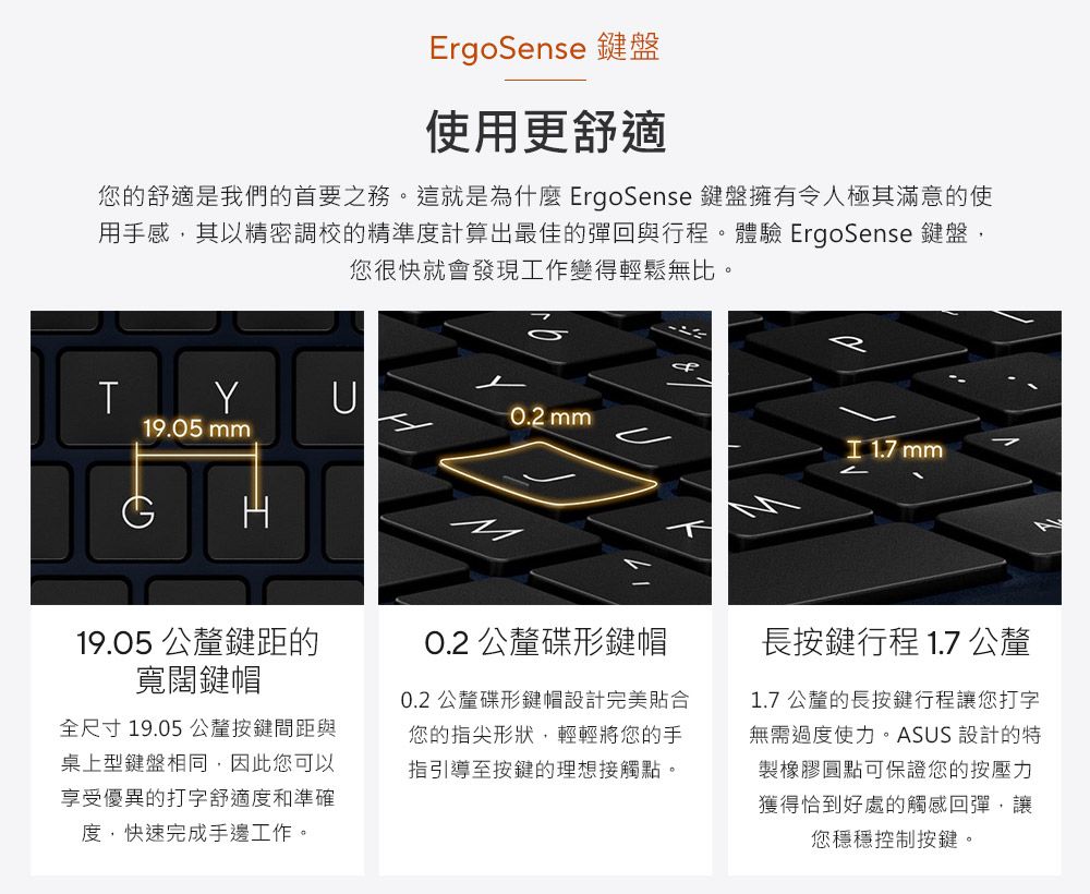 ErgoSense 鍵盤使用更舒適您的舒適是我們的首要之務。這就是為什麼ErgoSense 鍵盤擁有令人極其滿意的使用手感其以精密調校的精準度計算出最佳的彈回與行程。體驗 ErgoSense 鍵盤,您很快就會發現工作變得輕鬆無比。TYU0.2 mm19.05 mm 1.7 mm19.05 公釐鍵距的寬闊鍵帽全尺寸19.05 公釐按鍵間距與桌上型鍵盤相同,因此您可以享受優異的打字舒適度和準確度,快速完成手邊工作。O.2 公釐碟形鍵帽0.2 公釐碟形鍵帽設計完美貼合您的指尖形狀,輕輕將您的手指引導至按鍵的理想接觸點。長按鍵行程 1.7 公釐1.7公釐的長按鍵行程讓您打字無需過度使力。ASUS 設計的特製橡膠圓點可保證您的按壓力獲得恰到好處的觸感回彈,讓您穩穩控制按鍵。