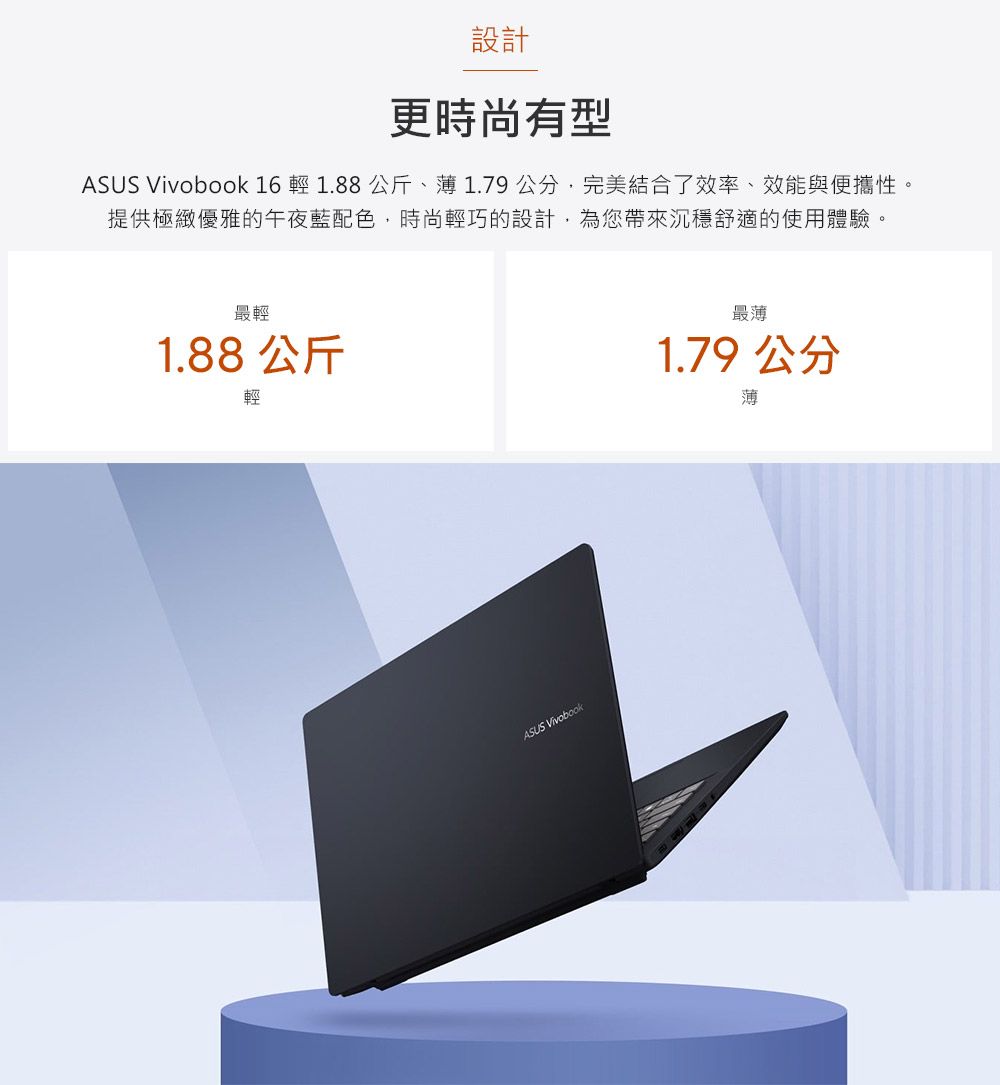 設計更時尚有型ASUS Vivobook 16  1.88 公斤、1.79公分完美結合了效率、效能與便攜性。提供極緻優雅的午夜藍配色,時尚輕巧的設計,為您帶來沉穩舒適的使用體驗。最輕1.88 公斤輕ASUS Vivobook最薄1.79 公分薄