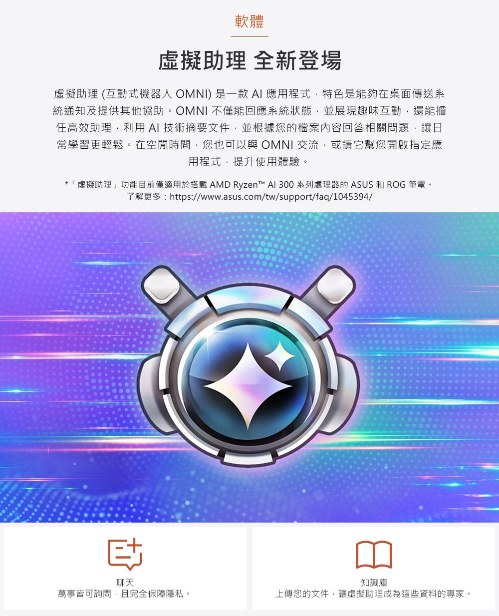 軟體助理 全新登場虛擬助理 (互動式機器人 OMNI)是一款AI應用程式,特色是能夠在桌面傳送系統通知及提供其協助。OMNI 不僅能回應系統狀態,並展現趣味互動,還能擔任高效助理,利用AI技術摘要文件,並根據您的檔案內容回答相關問題,讓日常學習更輕鬆。在空閒時間,您也可以與 OMNI交流,或請他幫您開啟指定應用程式,提升使用體驗。*「虛擬助理」功能目前僅適用於搭載 AMD Ryzen™ AI 300 系列處理器的 ASUS 和 ROG 筆電。了解更多:https://www.asus.com/tw/support/faq/1045394/聊天萬事皆可詢問,且完全保障隱私。知識庫上傳您的文件,讓虛擬助理成為這些資料的專家。