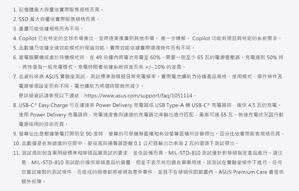 1. 記憶體最大容量依實際販售規格而異。2. SSD 最大容量依實際販售規格而異。3. 重量可能依據規格而有不同。4. Copilot 已在特定的全球市場推出並將逐漸推廣到其他市場。進一步瞭解。 Copilot 功能有限且具特定的系統需求。5. 此數據乃依據全速效能模式的理論效能。實際效能依據實際環境條件而有不同。6. 當電腦關機或處於待機模式,在49分鐘內將電池充電至60%。需要一個至少65瓦的電源變壓器。充電達到50%時將恢復為一般充電模式。充電時間會依據系統容差而有+/-10% 的差異。7. 此資料來自 ASUS 實驗室測試,測試標準為模擬日常充電頻率。實際電池續航力依據產品規格、使用模式、操作條件及電源管理設定而有不同。電池續航力將隨時間自然減少。更詳細資訊請參見以下連結https://www.asus.com/support/faq/1051114。8. USB-C  Easy Charge 可在 Power Delivery 充電器或USB Type-A  USB-C® 充電器時,確保4.5瓦的充電。使用 Power Delivery 充電器時,充電速度會與連接的充電器功率輸出進行匹配,最高可達65瓦。快速充電狀況因行動電源採用的技術而異。9. 佔比是根據筆電打開到呈90度時,螢幕的可見機身面積和有效螢幕面積所計算得出。百分比依實際販售規格而異。10.此數據是在無遮擋的空間中,麥克風與揚聲器距離0.1公尺且輸出功率為2瓦的環境下測試得出。11. 測試規則包含軍用級標準和華碩品質測試的要求,並依設備而異。MIL-STD-810測試僅針對華碩指定產品進行。請注意:MIL-STD-810 測試助於確保華碩產品的質量,但並不表示特別適合軍事用途。該測試在實驗室條件下進行。任何您嘗試複製的測試條件,而造成的損壞都將被視為意外事件,並且不在華碩保固範圍內。ASUS Premium Care 會提供額外保障。