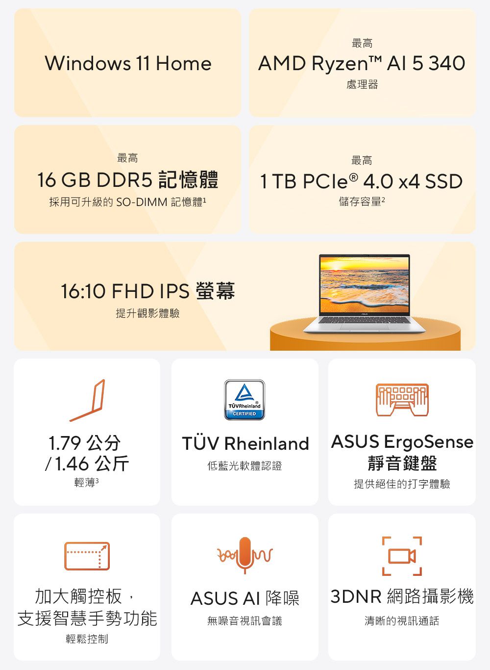 Windows 11 Home最高AMD Ryzen™ Al 5 40處理器最高最高16 GB DDR5 記憶體1TB  ® 4.0 x4 SSD採用可升級的 SO-DIMM 記憶體儲存容量16:10 FHD IPS 螢幕提升觀影體驗1.79 公分/ 1.46 公斤輕薄3A RheinlandCERTIFIED Rheinland ASUS ErgoSense靜音鍵盤低藍光軟體認證提供絕佳的打字體驗加大觸控板,ASUS AI 降噪3DNR 網路攝影機支援智慧手勢功能無噪音視訊會議清晰的視訊通話輕鬆控制
