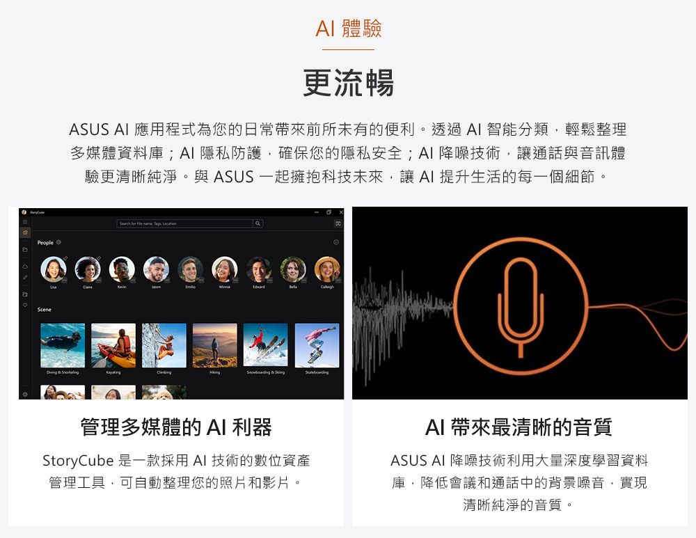 People 體驗更流暢ASUS  應用程式為您的日常帶來前所未有的便利。透過AI智能分類,輕鬆整理多媒體資料庫;AI隱私防護,確保您的隱私安全;AI 降噪技術,讓通話與音訊體驗更清晰純淨。與 ASUS 一起擁抱科技未來,讓AI 提升生活的每一個細節。 for        管理多媒體的 AI 利器StoryCube 是一款採用AI技術的數位資產管理工具,可自動整理您的照片和影片。AI 帶來最清晰的音質ASUS AI 降噪技術利用大量深度學習資料庫,降低會議和通話中的背景噪音,實現清晰純淨的音質。