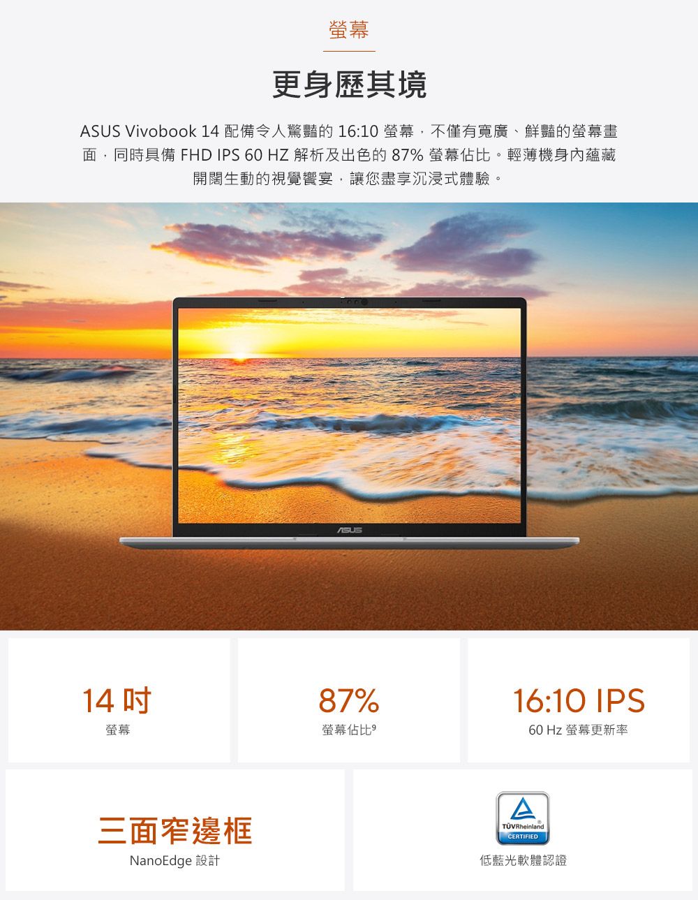 螢幕更身歷其境 Vivobook 14 配備令人驚豔的 16:10螢幕,不僅有寬廣、鮮豔的螢幕畫面,同時具備 FHD IPS 60HZ 解析及出色的87% 螢幕佔比。輕薄機身內蘊藏開闊生動的視覺宴,讓您盡享沉浸式體驗。14螢幕三面窄邊框NanoEdge 設計ASUS87%螢幕佔比16:10 IPS60 Hz 螢幕更新率ATÜVRheinlandCERTIFIED低藍光軟體認證