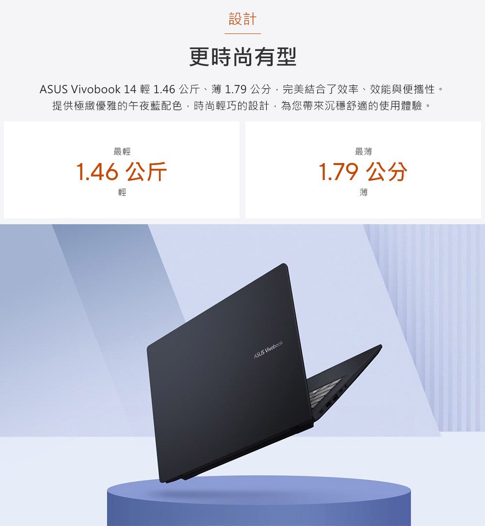 設計更時尚有型ASUS  14 輕 1.46 公斤、1.79公分完美結合了效率、效能與便攜性。提供極緻優雅的午夜藍配色時尚輕巧的設計,為您帶來沉穩舒適的使用體驗。最輕1.46 公斤輕ASUS Vivobook最薄1.79 公分薄