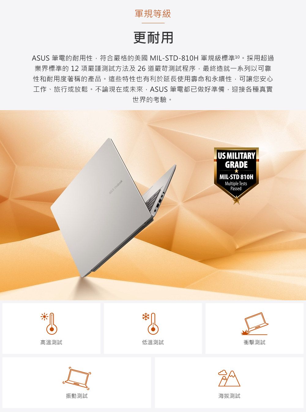 軍規等級更耐用ASUS 筆電的耐用性符合嚴格的美國MIL-STD-810H 軍規級標準10。採用超過業界標準的12項嚴謹測試方法及26道嚴苛測試程序,最終造就一系列以可靠性和耐用度著稱的產品。這些特性也有利於延長使用壽命和永續性,可讓您安心工作、旅行或放鬆。不論現在或未來,ASUS 筆電都已做好準備,迎接各種真實世界的考驗。ASUS US MILITARYGRADEMIL-STD 810HMultiple TestsPassed高溫測試低溫測試衝擊測試振動測試海拔測試