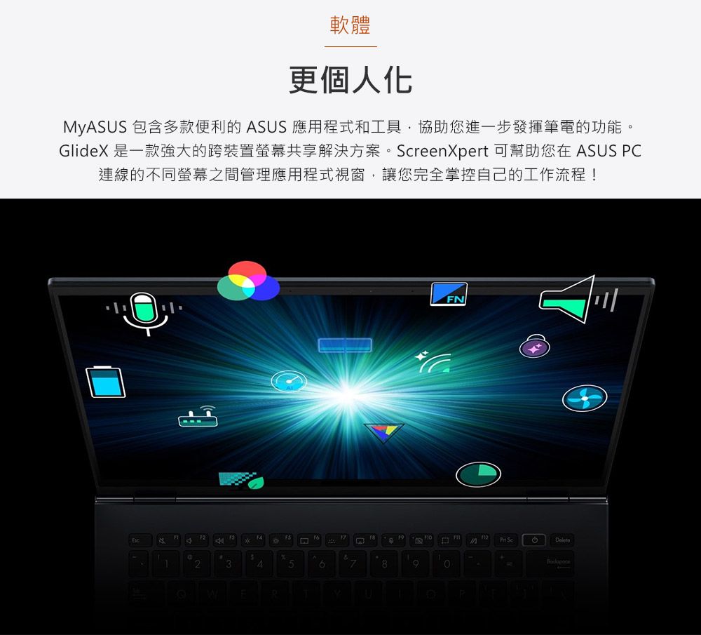 軟體更個人化MyASUS 包含多款便利的 ASUS 應用程式和工具協助您進一步發揮筆電的功能。GlideX 是一款強大的跨裝置螢幕共享解決方案。reenXpert 可幫助您在 ASUS C連線的不同螢幕之間管理應用程式視窗,讓您完全掌控自己的工作流程!2346FN8P Sc