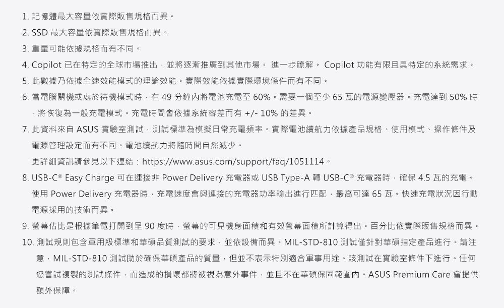 1. 記憶體最大容量依實際販售規格而異。2. SSD 最大容量依實際販售規格而異。3. 重量可能依據規格而有不同。4. Copilot 已在特定的全球市場推出並將逐漸推廣其他市場。進一步瞭解。 Copilot 功能有限且具特定的系統需求。5. 此數據乃依據全速效能模式的理論效能。實際效能依據實際環境條件而有不同。6. 當電腦關機或處於待機模式,在49分鐘內將電池充電至60%。需要一個至少65瓦的電源變壓器。充電達到50%時將恢復為一般充電模式。充電時間會依據系統容差而有+/-10% 的差異。7. 此資料來自 ASUS 實驗室測試,測試標準為模擬日常充電頻率。實際電池續航力依據產品規格、使用模式、操作條件及電源管理設定而有不同。電池續航力將隨時間自然減少。更詳細資訊請參見以下連結https://www.asus.com/support/faq/1051114。8. USB-C  Easy Charge 可在 Power Delivery 充電器或USB Type-A  USB-C® 充電器時,確保4.5瓦的充電。使用 Power Delivery 充電器時,充電速度會與連接的充電器功率輸出進行匹配,最高可達65瓦。快速充電狀況因行動電源採用的技術而異。9. 螢幕佔比是根據筆電打開到 90 度時,螢幕的可見機身面積和有效螢幕面積所計算得出。百分比依實際販售規格而異。10. 測試規則包含軍用級標準和華碩品質測試的要求,並依設備而異。MIL-STD-810測試僅針對華碩指定產品進行。請注意:MIL-STD-810 測試助於確保華碩產品的質量,但並不表示特別適合軍事用途。該測試在實驗室條件下進行。任何您嘗試複製的測試條件,而造成的損壞都將被視為意外事件,並且不在華碩保固範圍內。ASUS Premium Care 會提供額外保障。
