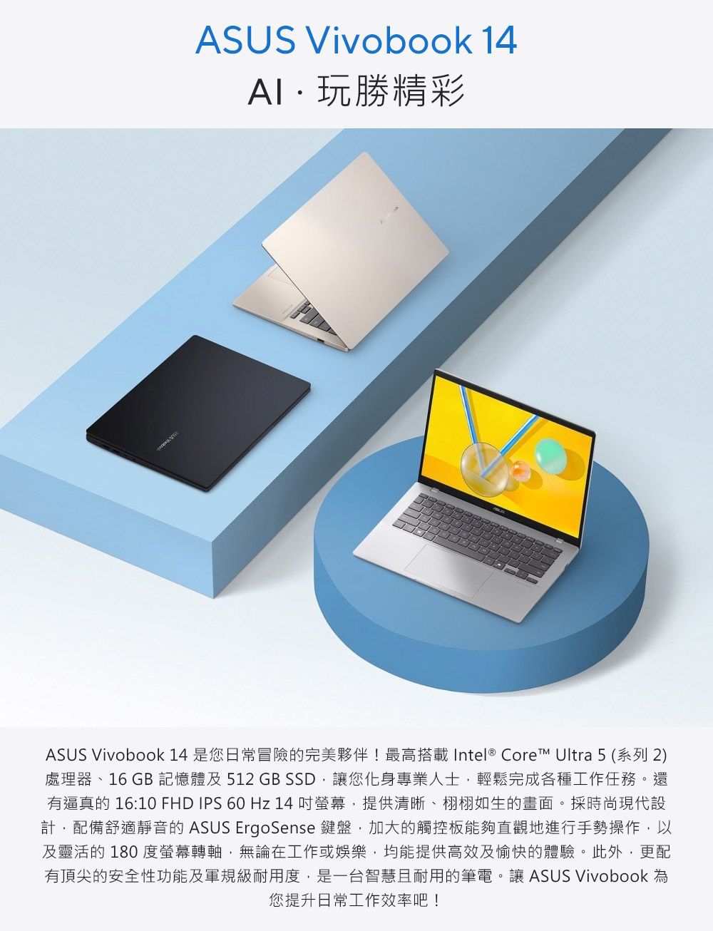 ASUS Vivobook 14玩勝精彩ASUS Vivobook 14 是您日常冒險的完美夥伴!最高搭載Intel ® Core Ultra 5 (系列 2)處理器、16GB記憶體及512 GB SSD讓您化身專業人士輕鬆完成各種工作任務。還有逼真的 16:10 FHD IPS 60 Hz 14 螢幕,提供清晰、栩栩如生的畫面。採時尚現代設計,配備舒適靜音的 ASUS ErgoSense 鍵盤,加大的觸控板能夠直觀地進行手勢操作,以及靈活的180度螢幕轉軸,無論在工作或娛樂,均能提供高效及愉快的體驗。此外,更配有頂尖的安全性功能及軍規級耐用度,是一台智慧且耐用的筆電。讓 ASUS Vivobook 您提升日常工作效率吧!