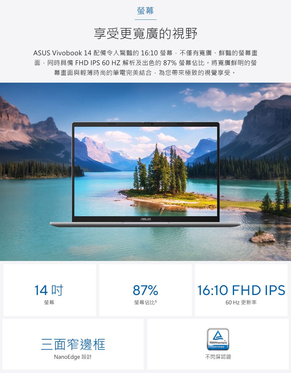 幕享受更寬廣的視野 Vivobook 14 配備令人驚豔的 16:10螢幕,不僅有寬廣、鮮豔的螢幕畫面,同時具備 FHD IPS 60 HZ 解析及出色的87% 螢幕佔比。將寬廣鮮明的螢幕畫面與輕薄時尚的筆電完美結合,為您帶來極致的視覺享受。14螢幕三面窄邊框NanoEdge 設計ASUS87%螢幕佔比516:10 FHD IPS60 Hz 更新率TÜVRheinlandCERTIFIED不閃屏認證