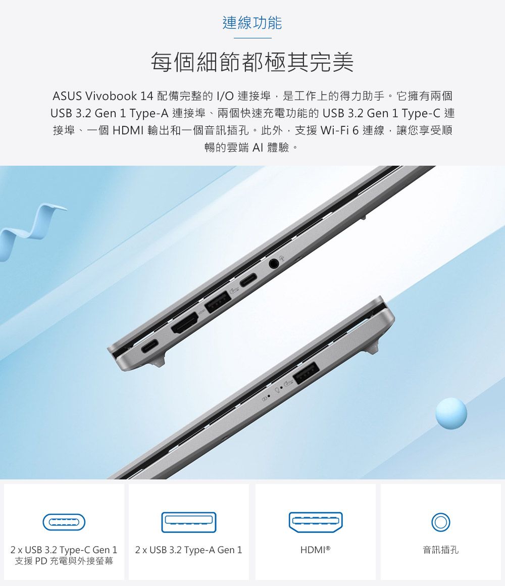 連線功能每個細節都極其完美ASUS Vivobook 14 配備完整的I/O 連接埠,是工作上的得力助手。它擁有兩個USB 3. Gen 1 Type-A 連接埠、兩個快速充電功能的 USB 3.2 Gen 1 Type-C 連接埠、一個HDMI 輸出和一個音訊插孔。此外,支援Wi-Fi連線,讓您享受順暢的雲端 AI 體驗。2  USB 3.2 Type-C Gen 12 x USB 3.2 Type-A Gen 1HDMI®音訊插孔支援PD充電與外接螢幕