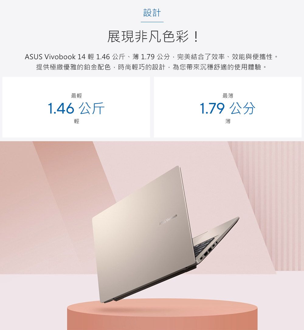 設計展現非凡色彩!ASUS Vivobook 14  1.46 公斤、1.79公分完美結合了效率、效能與便攜性,提供極緻優雅的鉑金配色,時尚輕巧的設計,為您帶來沉穩舒適的使用體驗。最輕1.46 公斤輕A 最薄1.79 公分薄