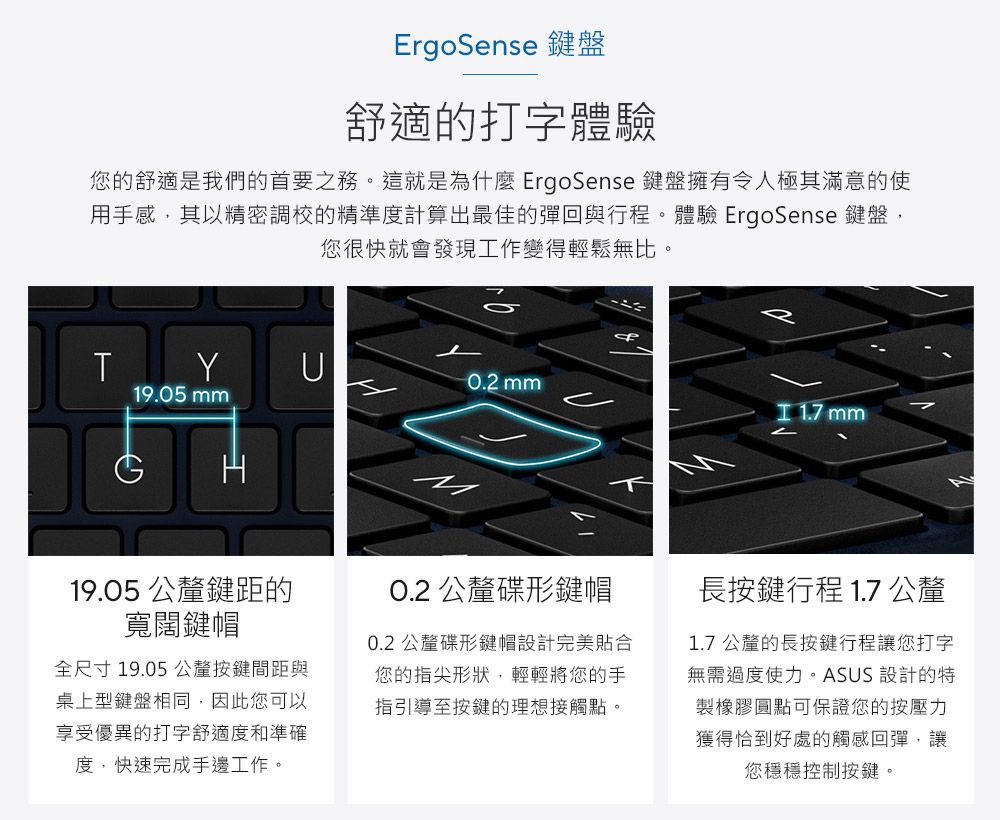 ErgoSense 鍵盤舒適的打字體驗您的舒適是我們的首要之務。這就是為什麼 ErgoSense 鍵盤擁有令人極其滿意的使用手感,其以精密調校的精準度計算出最佳的彈回與行程。體驗 ErgoSense 鍵盤,您很快就會發現工作變得輕鬆無比。TYU0.2 mm19.05 mm 1.7 mm19.05 公釐鍵距的寬闊鍵帽全尺寸19.05 公釐按鍵間距與桌上型鍵盤相同,因此您可以享受優異的打字舒適度和準確度,快速完成手邊工作。O.2 公釐碟形鍵帽0.2 公釐碟形鍵帽設計完美貼合您的指尖形狀,輕輕將您的手指引導至按鍵的理想接觸點。長按鍵行程 1.7 公釐1.7 公釐的長按鍵行程讓您打字無需過度使力。ASUS 設計的特製橡膠圓點可保證您的按壓力獲得恰到好處的觸感回彈,讓您穩穩控制按鍵。