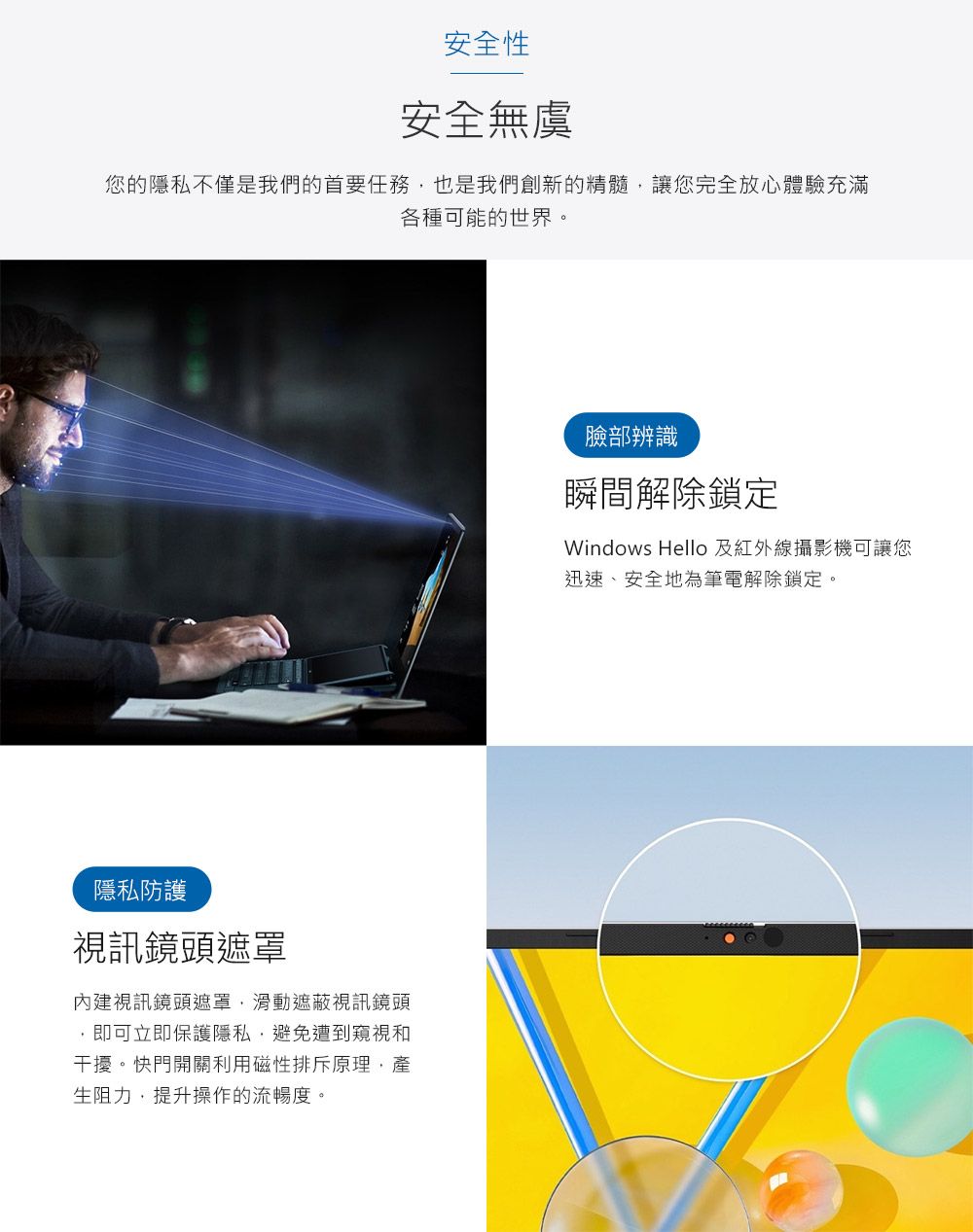 安全性安全無虞您的隱私不僅是我們的首要任務也是我們創新的精髓讓您完全放心體驗充滿各種可能的世界。隱私防護視訊鏡頭遮罩內建視訊鏡頭遮罩滑動遮蔽視訊鏡頭,即可立即保護隱私,避免遭到窺視和干擾。快門開關利用磁性排斥原理,產生阻力,提升操作的流暢度。臉部辨識瞬間解除鎖定Windows Hello 及紅外線攝影機可讓您迅速、安全地為筆電解除鎖定。