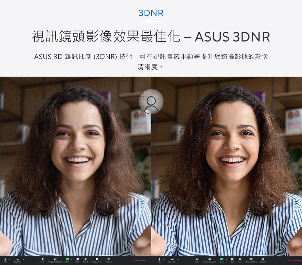 3DNR視訊鏡頭影像效果最佳ASUS 3DNRASUS 3D 雜訊抑制(3DNR)技術,可在視訊會議中顯著提升網路攝影機的影像清晰度。  meeting