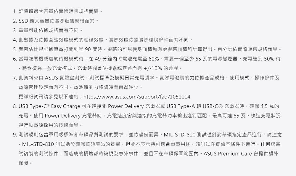 1. 記憶體最大容量依實際販售規格而異。2. SSD 最大容量依實際販售規格而異。3. 重量可能依據規格而有不同。4. 此數據乃依據全速效能模式的理論效能。實際效能依據實際環境條件而有不同。5. 螢幕佔比是根據筆電打開 90 度時螢幕的可見機身面積和有效螢幕面積所計算得出。百分比依實際販售規格而異。6. 當電腦關機或處於待機模式時在49分鐘內將電池充電至60%。需要一個至少65瓦的電源變壓器。充電達到50% 時,將恢復為一般充電模式。充電時間會依據系統容差而有+/-10% 的差異。7. 此資料來自 ASUS 實驗室測試,測試標準為模擬日常充電頻率。實際電池續航力依據產品規格、使用模式、操作條件及電源管理設定而有不同。電池續航力將隨時間自然減少。更詳細資訊請參見以下連結:https://www.asus.com/support/faq/10511148. USB Type-C ® Easy Charge 可在連接 Power Delivery 充電器或 USB Type-A 轉 USB-C® 充電器時,確保 4.5 瓦的充電。使用 Power Delivery 充電器時,充電速度會與連接的充電器功率輸出進行匹配,最高可達 65 瓦。快速充電狀況視行動電源採用的技術而異。9. 測試規則包含軍用級標準和華碩品質測試的要求,並依設備而異。MIL-STD-810 測試僅針對華碩指定產品進行。請注意MIL-STD-810 測試助於確保華碩產品的質量,但並不表示特別適合軍事用途。該測試在實驗室條件下進行。任何您試複製的測試條件,而造成的損壞都將被視為意外事件,並且不在華碩保固範圍內。ASUS Premium Care 會提供額外保障。