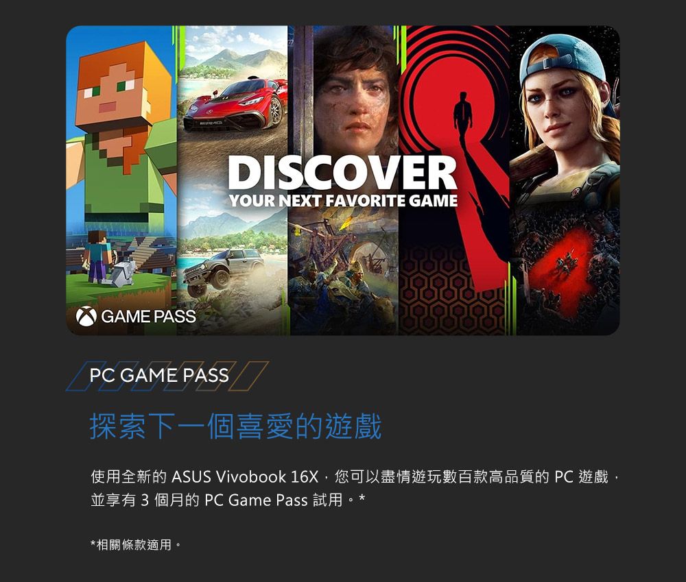 GAME PASSDISCOVERYOUR NEXT FAVORITE GAMEPC GAME PASS探索下一個喜愛的遊戲使用全新的 ASUS Vivobook 16X,您可以盡情遊玩數百款高品質的PC 遊戲,並享有3個月的 PC Game Pass 試用。**相關條款適用。