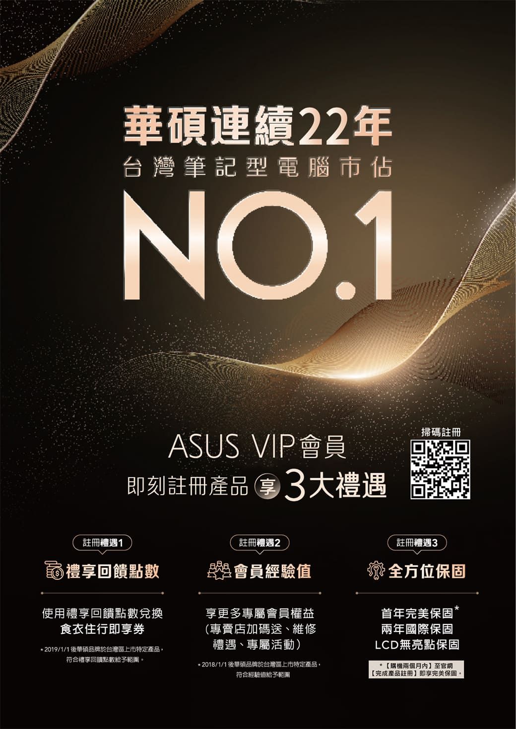華碩連續22年台灣筆記型電腦市佔NO.1ASUS VIP會員即刻註冊產品3大禮遇掃碼註冊註冊禮遇1註冊禮遇2註冊禮遇3禮回饋點數會員經驗值使用禮享回饋點數兌換食衣住行即享券享更多專屬會員權益(專賣店加碼送、維修禮遇、專屬活動)*2019/1/1後華碩品牌於台灣區上市特定產品,符合禮享回饋點數給予範圍。*2018/1/1後華碩品牌於台灣區上市特定產品,符合經驗值給予範圍全方位保固首年完美保固兩年國際保固LCD無亮點保固*【購機兩個月內至官網【完成產品註冊】即享完美保固。