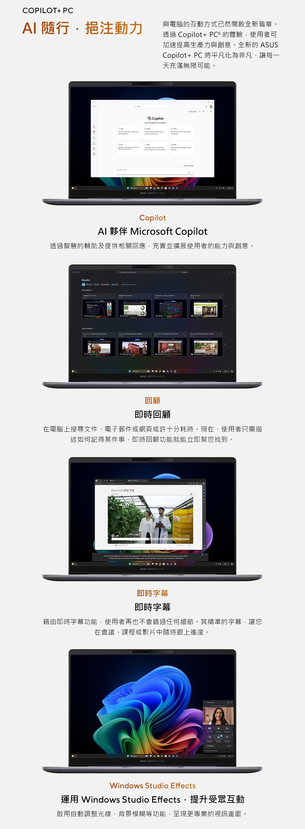 COPILOT+ PCAI 隨行挹注動力與電腦互動方式已然開啟全新篇章。透過 Copilot+ 的體驗使用者可加速提高生產力與創意。全新的 ASUSCopilot+PC 將平凡化為非凡讓每一天充滿無限可能。Copilot  ASUS EXPERTBOOKCopilot 夥伴 Microsoft Copilot透過智慧的輔助及提供相關回應,充實並擴展使用者的能力與創意。ResultsASUS EXPERTBOOK回顧即時回顧在電腦上搜尋文件、電子郵件或網頁或許十分耗時。現在,使用者只需描述如何記得某件事,即時回顧功能就能立即幫您找到。トレーニングビデオ                      , and in ASUS EXPERTBOOK即時字幕即時字幕藉由即時字幕功能,使用者再也不會錯過任何細節。其精準的字幕,讓您在會議、課程或影片中隨時跟上進度。ASUS EXPERTBOOKWindows Studio Effects運用 Windows Studio Effects,提升受眾互動啟用自動調整光線、背景模糊等功能,呈現更專業的視訊畫面。