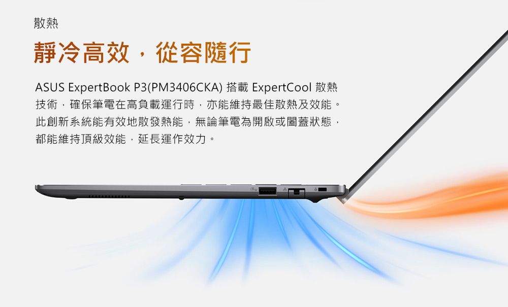 散熱靜冷高效,從容隨行ASUS ExpertBook P3(PM3406CKA) 搭載 ExpertCool 散熱技術,確保筆電在高負載運行時,亦能維持最佳散熱及效能。此創新系統能有效地散發熱能,無論筆電為開啟或闔蓋狀態,都能維持頂級效能,延長運作效力。