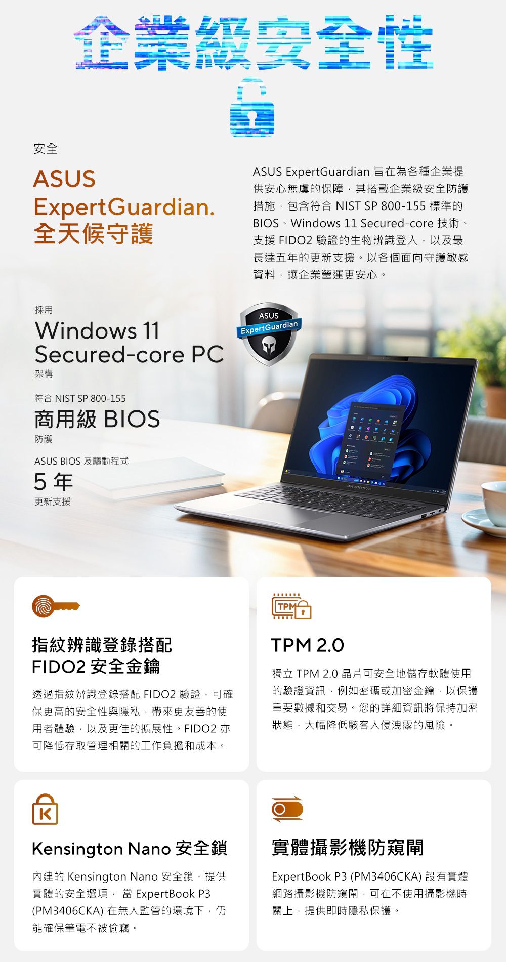 企業級安全性安全ExpertGuardian全天候守護ASUS ExpertGuardian 旨在為各種企業提供安心無虞的保障其搭載企業級安全防護措施包含符合 NIST SP 800-155 標準的BIOS、Windows 11 Secured-core 技術、支援 FIDO2 驗證的生物辨識登入以及最長達五年的更新支援以各個面向守護敏感資料,讓企業營運更安心。採用Windows 11Secured-core PC架構符合 NIST SP 800-155商用級 BIOS防護ASUS BIOS 及驅動程式5年更新支援ASUSExpertGuardianTPMASUS 指紋辨識登錄搭配FIDO2 安全金鑰透過指紋辨識登錄搭配 FIDO2 驗證,可確保更高的安全性與隱私,帶來更友善的使用者體驗,以及更佳的擴展性。FIDO2 亦可降低存取管理相關的工作負擔和成本。TPM 2.0獨立 TPM 2.0 晶片可安全地儲存軟體使用的驗證資訊,例如密碼或加密金鑰,以保護重要數據和交易。您的詳細資訊將保持加密狀態,大幅降低入侵洩露的風險。KKensington Nano 安全鎖內建的 Kensington Nano 安全鎖,提供實體的安全選項, ExpertBook P3(PM3406CKA) 在無人監管的環境下,仍能確保筆電不被偷竊。實體攝影機防閘ExpertBook P3 (PM3406CKA)設有實體網路攝影機防窺閘,可在不使用攝影機時關上,提供即時隱私保護。