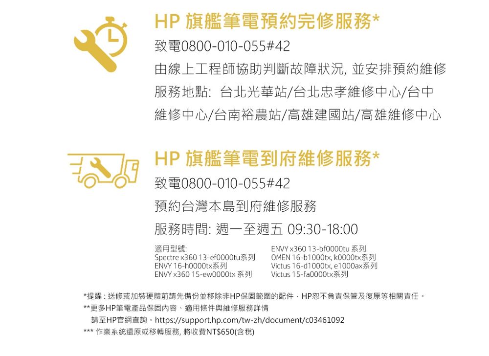 HP 旗艦筆電預約完修服務*致電0800-010-055#42由線上工程師協助判斷故障狀況並安排預約維修服務地點:台北光華站/台北忠孝維修中心/台中維修中心/台南裕農站/高雄建國站/高雄維修中心HP 旗艦筆電到府維修服務*致電0800-010-055#42預約台灣本島到府維修服務服務時間: 週一至週五 09:30-18:00適用型號:ENVY x360 13-bf0000tu 系列Spectre x36013-ef0000tu系列ENVY 16-h0000tx系列OMEN 16-b1000tx k0000tx系列ENVY x36015-ew0000tx 系列Victus 16-d1000tx,e1000ax系列Victus 15-fa0000tx系列*提醒:送修或加裝硬體前請先備份並移除非HP保固範圍的配件,HP恕不負責保管及復原等相關責任。**更多HP筆電產品保固內容、適用條件與維修服務詳情請至HP官網查詢。 https://support.hp.com/tw-zh/document/c03461092*** 作業系統還原或移轉服務,將收費NT$650(含稅)