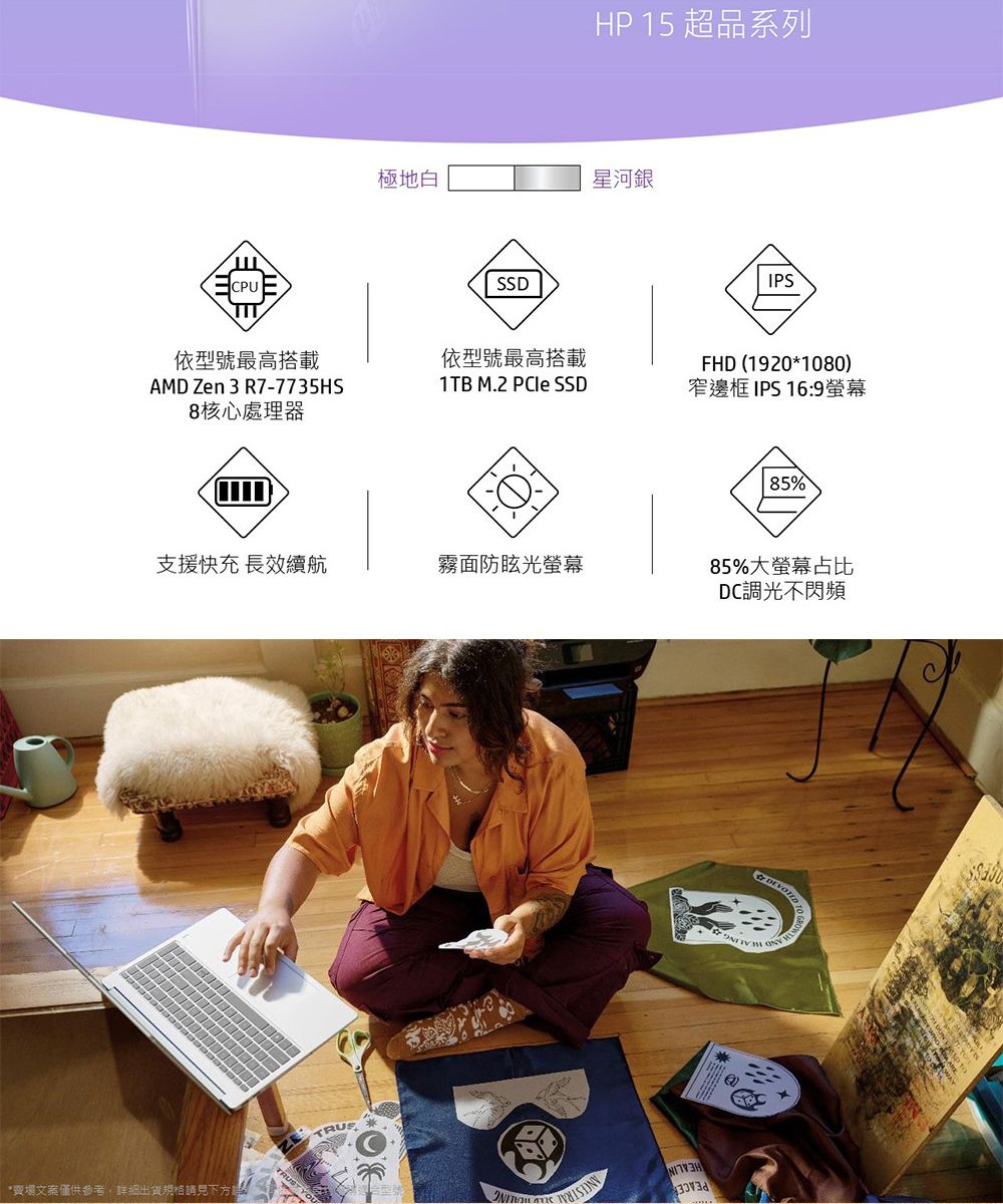 HP 15 超品系列極地白星河銀PUSSDIPSTIT依型號最高搭載依型號最高搭載AMD Zen 3 R7-7735HS8核心處理器1TB M.2 PCIe SSDFHD (1920*1080)窄邊框 IPS16:9螢幕支援快充 長效續航霧面防眩光螢幕*賣場文案僅供參考,詳細出貨規格請見下 C85%85%大螢幕占比DC調光不閃頻
