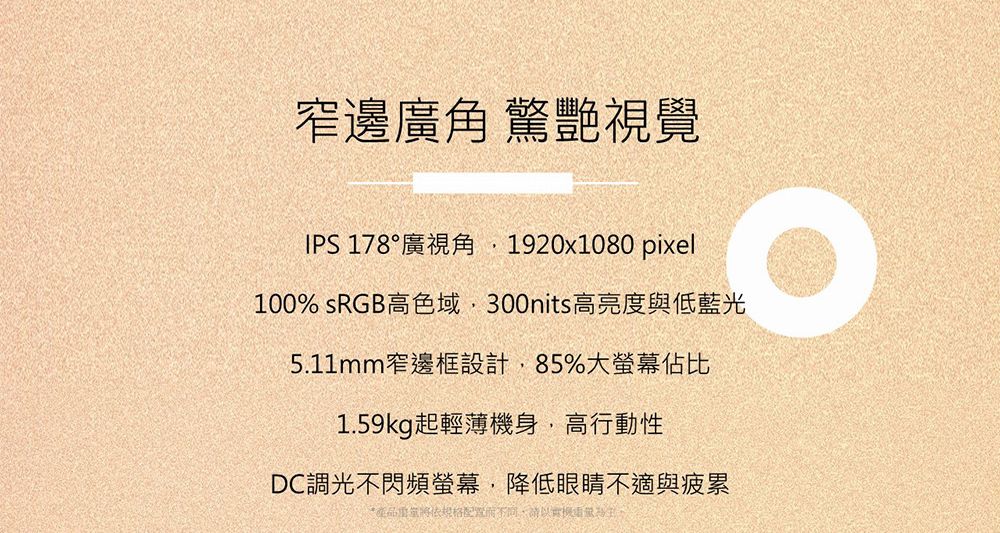 窄邊廣角 驚艷視覺IPS 178°廣視角1920x1080 pixel100% sRGB高色域300nits高亮度與低藍光5.11mm窄邊框設計,85%大螢幕佔比1.59kg起輕薄機身,高行動性DC調光不閃頻螢幕,降低眼睛不適與疲累*產品配置