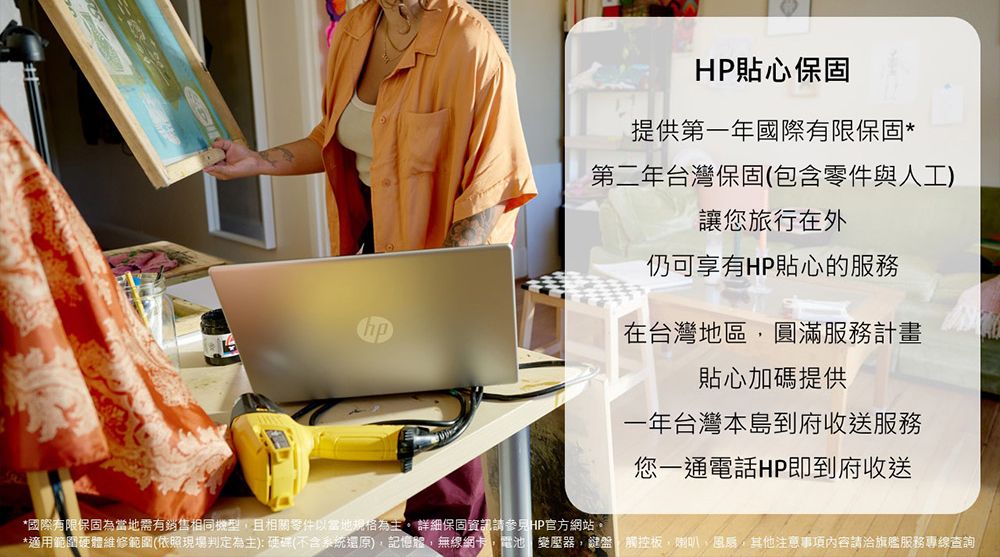 HP貼心保固提供第一年國際有限保固*第二年台灣保固(包含零件與人工)讓您旅行在外仍可享有HP貼心的服務在台灣地區圓滿服務計畫貼心加碼提供一年台灣本島到府收送服務*國際有限保固為當地需有銷售相同機型且相關零件以當地規格為主詳細保固資訊請參見HP官方網站。您一通電話HP即到府收送*適用範圍硬體維修範圍(依照現場判定為主):硬碟(不含系統還原)記憶體,無線網卡,電池變壓器,鍵盤觸控板,喇叭,其他注意事項內容請洽旗艦服務專線查詢