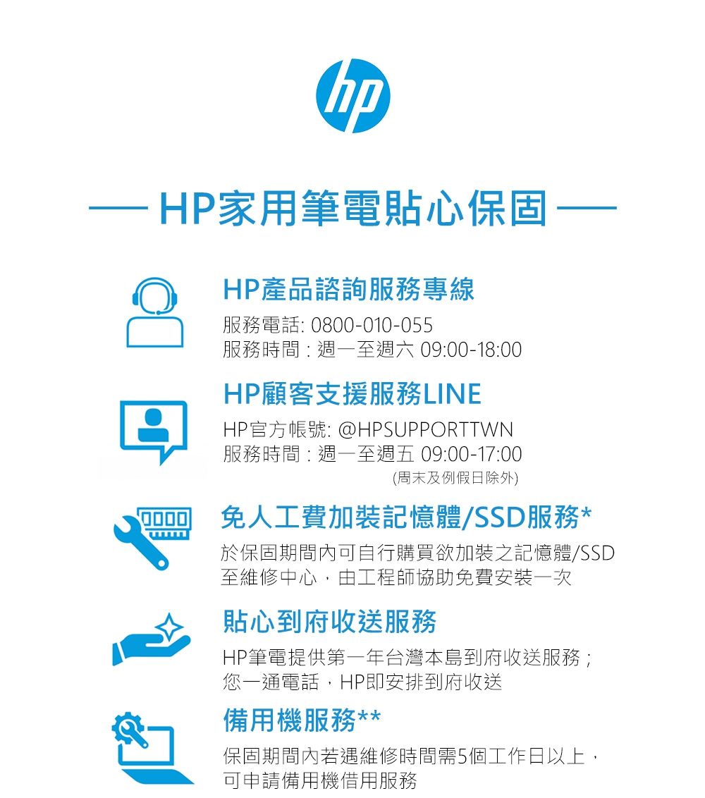 hpHP家用筆電貼心保固HP產品諮詢服務專線服務電話: 0800-010-055服務時間:週一至週六 09:00-18:00HP顧客支援服務LINHP官方帳號: @HPSUPPORTTWN服務時間:週一至週五 09:00-17:00(周末及例假日除外)免人工費加裝記憶體SSD服務*E於保固期間內可自行購買欲加裝之記憶體/SSD至維修中心由工程師協助免費安裝一次貼心到府收送服務HP筆電提供第一年台灣本島到府收送服務;您一通電話,HP即安排到府收送備用機服務**保固期間內若遇維修時間需5個工作日以上,可申請備用機借用服務