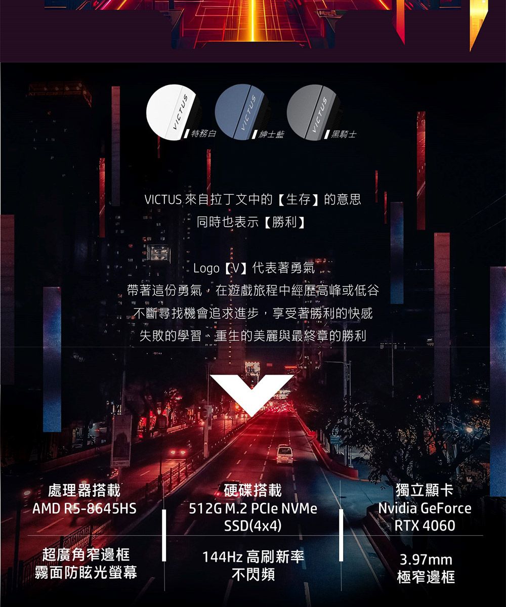 處理器搭載AMD R5-8645HS超廣角窄邊框霧面防眩光螢幕VICTUSVICTUS特務白【黑騎士VICTUS 來自拉丁文中的【生存】的意思同時也表示【勝利】 Logo 【V】代表著勇氣帶著這份勇氣,在遊戲旅程中經歷高峰或低谷不斷尋找機會追求進步,享受著勝利的快感失敗的學習、重生的美麗與最終章的勝利硬碟搭載512G M.2 PCIe NVMeSSD(4x4)144Hz 高刷新率不閃頻獨立顯卡Nvidia GeForceRTX 40603.97mm極窄邊框