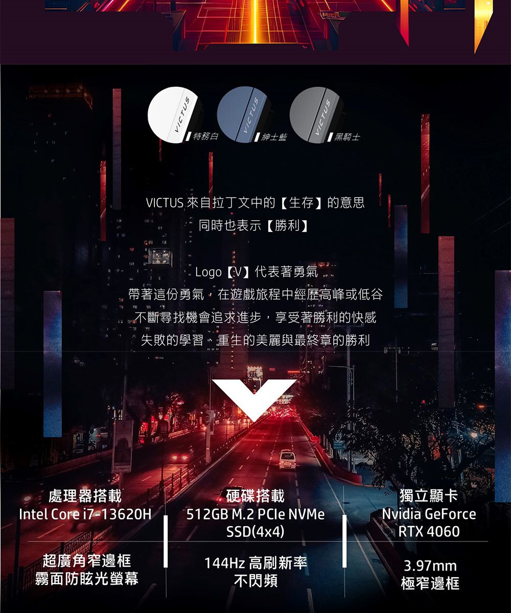 VICTUSVICTUS 特務白藍【黑騎士VICTUS 來自拉丁文中的【生存】的意思同時也表示【勝利】 Logo 【V】代表著勇氣帶著這份勇氣,在遊戲旅程中經歷高峰或低谷不斷尋找機會追求進步,享受著勝利的快感失敗的學習、重生的美麗與最終章的勝利處理器搭載硬碟搭載Intel Core i7-13620H512GB M.2 PCIe NVMeSSD(4x4超廣角窄邊框霧面防眩光螢幕144Hz 高刷新率不閃頻獨立顯卡Nvidia GeForceRTX 4060)3.97mm極窄邊框