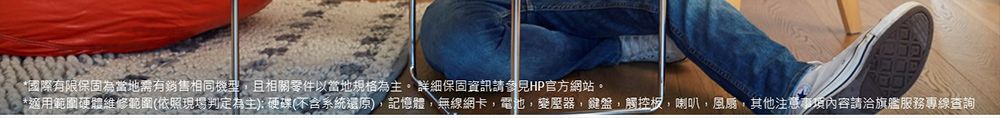 *國際有限保固為當地需有銷售相同機型且相關零件以當地規格為主。 詳細保固資訊請參見HP官方網站。*適用範圍硬體維修範圍(依照現場判定為主):硬碟(不含系統還原),記憶體,無線網卡,電池,變壓器,鍵盤,觸控板,喇叭,風扇,其他注意事項內容請洽旗艦服務專線查詢