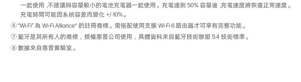 一起使用,不建議與容量較小的電池充電器一起使用。充電達到50%容量後,充電速度將恢復正常速度。充電時間可能因系統容差而變化+/-10%。Wi-Fi”為Wi-Fi Alliance® 的註冊商標。需搭配使用支援Wi-Fi6路由器才可享有完整功能。藍牙是其所有人的商標,授權惠普公司使用,具體資料來自藍牙技術聯盟5.4技術標準。數據來自惠普實驗室。