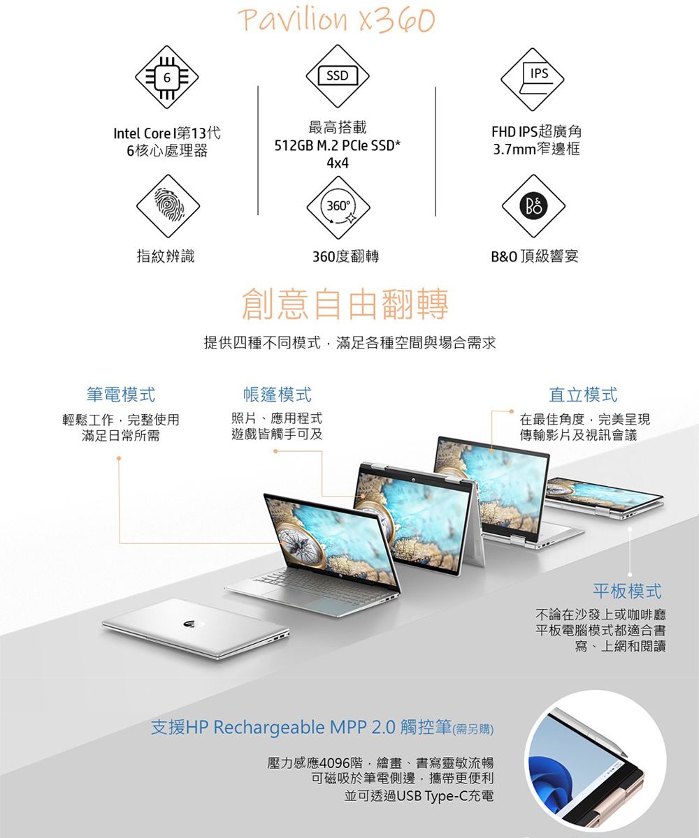 Pavilion x360SSDPSIntel Core I第13代6核心處理器最高搭載FHD IPS超廣角512GB M.2  SSD*4x43.7mm窄邊框360指紋辨識360度翻轉B&O 頂級響宴創意自由翻轉提供四種不同模式滿足各種空間與場合需求筆電模式帳篷模式輕鬆工作完整使用滿足日常所需照片應用程式遊戲皆觸手可及直立模式在最佳角度完美呈現傳輸影片及視訊會議支援HP Rechargeable MPP 2.0 觸控筆(需另購)壓力感應4096階,繪畫、書寫靈敏流暢可磁吸於筆電側邊,攜帶更便利並可透過USB Type-C充電平板模式不論在沙發上或咖啡廳平板電腦模式都適合書寫、上網和閱讀
