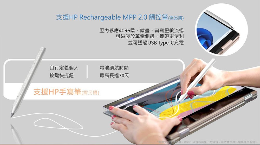 支援HP Rechargeable MPP 2.0 觸控筆(需另購)壓力感應4096階繪畫、書寫靈敏流暢可磁吸於筆電側邊攜帶更便利並可透過USB Type-C充電定義個人電池續航時間按鍵快捷鈕最高長達30天支援HP手寫筆(需另購)請見下方,需求自行