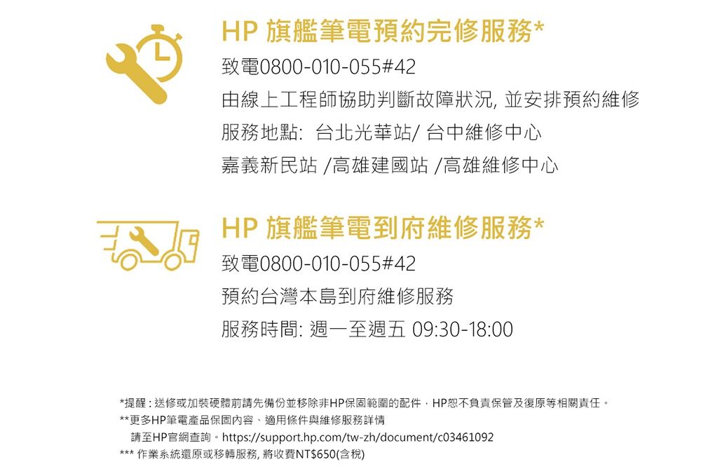 HP 旗艦筆電預約完修服務*致電0800-010-055#42由線上工程師協助判斷故障狀況,並安排預約維修服務地點:台北光華站/台中維修中心嘉義新民站 /高雄建國站/高雄維修中心HP 旗艦筆電到府維修服務*致電0800-010-055#42預約台灣本島到府維修服務服務時間: 週一至週五09:30-18:00*提醒:送修或加裝硬體前請先備份並移除非HP保固範圍的配件,HP恕不負責保管及復原等相關責任。**更多HP筆電產品保固內容、適用條件與維修服務詳情請至HP官網查詢。 https://support.hp.com/tw-zh/document/c03461092*** 作業系統還原或移轉服務,將收費NT$650(含稅)