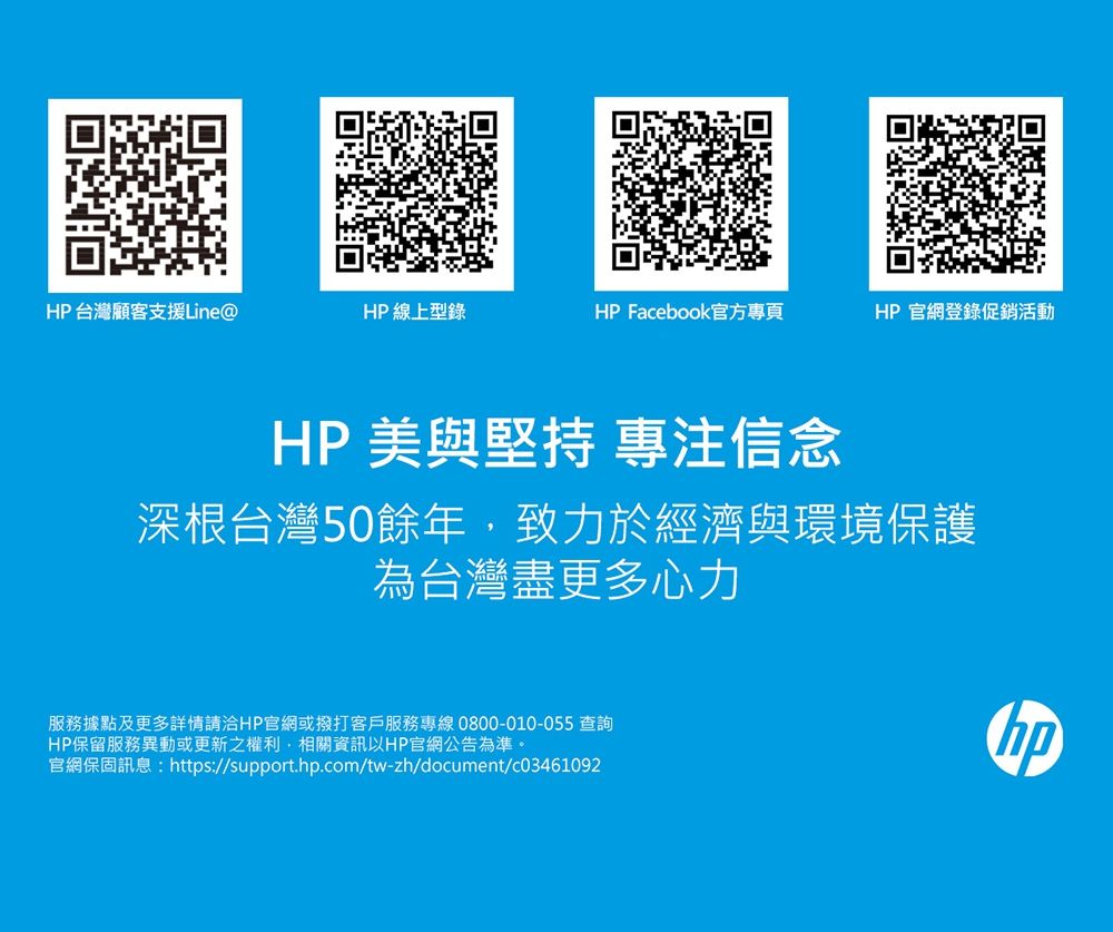 HP台灣顧客支援Line@HP 線上型錄HP Facebook官方專頁HP官網登錄促銷活動HP 美與堅持 專注信念深根台灣50餘年致力於經濟與環境保護為台灣盡更多心力服務據點及更多詳情請洽HP官網或撥打客戶服務專線0800-010-055 查詢HP保留服務異動或更新之權利,相關資訊以HP官網公告為準。官網保固訊息:https://support.hp.com/tw-zh/document/c03461092hp