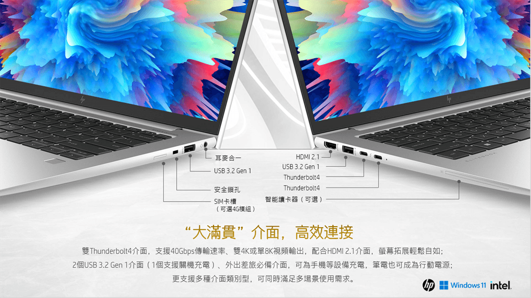 耳麥合一USB 32 Gen 安全鎖孔SIM卡槽(可選4G模組)HDMI 2.1USB 3.2 Gen 1Thunderbolt4Thunderbolt4智能讀卡器(可選 )“大滿貫”介面,高效連接雙Thunderbolt4介面,支援40Gbps傳輸速率、雙4K或單8K視頻輸出,配合HDMI 2.1介面,螢幕拓展輕鬆自如;2個USB 3.2 Gen 1介面(1個支援關機充電)、外出差旅必備介面,可為手機等設備充電,筆電也可成為行動電源;更支援多種介面類別型,可同時滿足多場景使用需求。 Windows 11 intel.