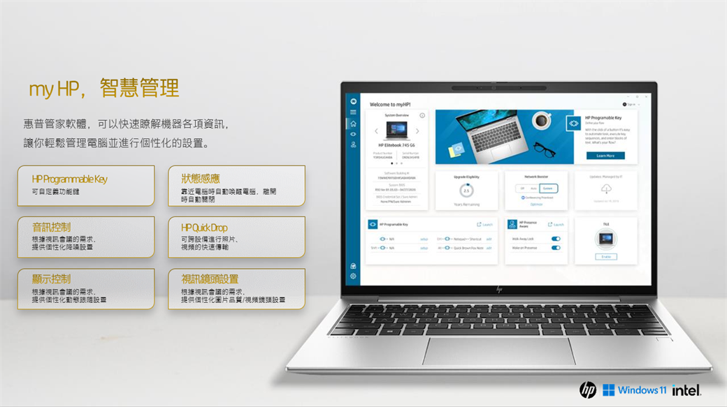 my ,智慧管理Welcome to myHPHP  惠普管家軟體,可以快速瞭解機器各項資訊,讓你輕鬆管理電腦並進行個性化的HP Programmable Key可自功能狀態感應靠近電腦電腦,離開時關閉音訊控制根據視訊會議的需求。提供個性化顯示控制根據視訊會議的需求,提供個性化動態跟隨設置HP Quick Drop可設備進行照片、視頻的快速傳輸視訊鏡頭設置根據視訊會議的需求,提供個性化圖片品質/視頻鏡頭設置 Windows  intel.