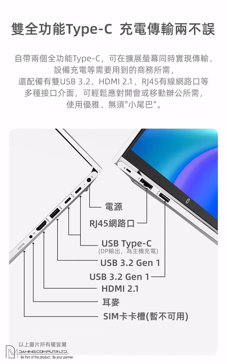 雙全功能Type-充電傳輸兩不誤自帶兩個全功能Type-C,可在擴展螢幕同時實現傳輸、設備充電等需要用到的商務所需,還配備有雙USB 32、HDMI 2.1、RJ45有線網路口等多種接口介面,可輕鬆應對開會或移動辦公所需,使用優雅、無須小尾巴。以上圖片所有權皆屬 DAMING .Be Part of the product; Be your partner電源RJ45網路口USB Type-C(DP輸出,為主機充電)USB 3.2 Gen 1USB 3.2 Gen 1HDMI 2.1耳麥SIM卡卡槽(暫不可用)