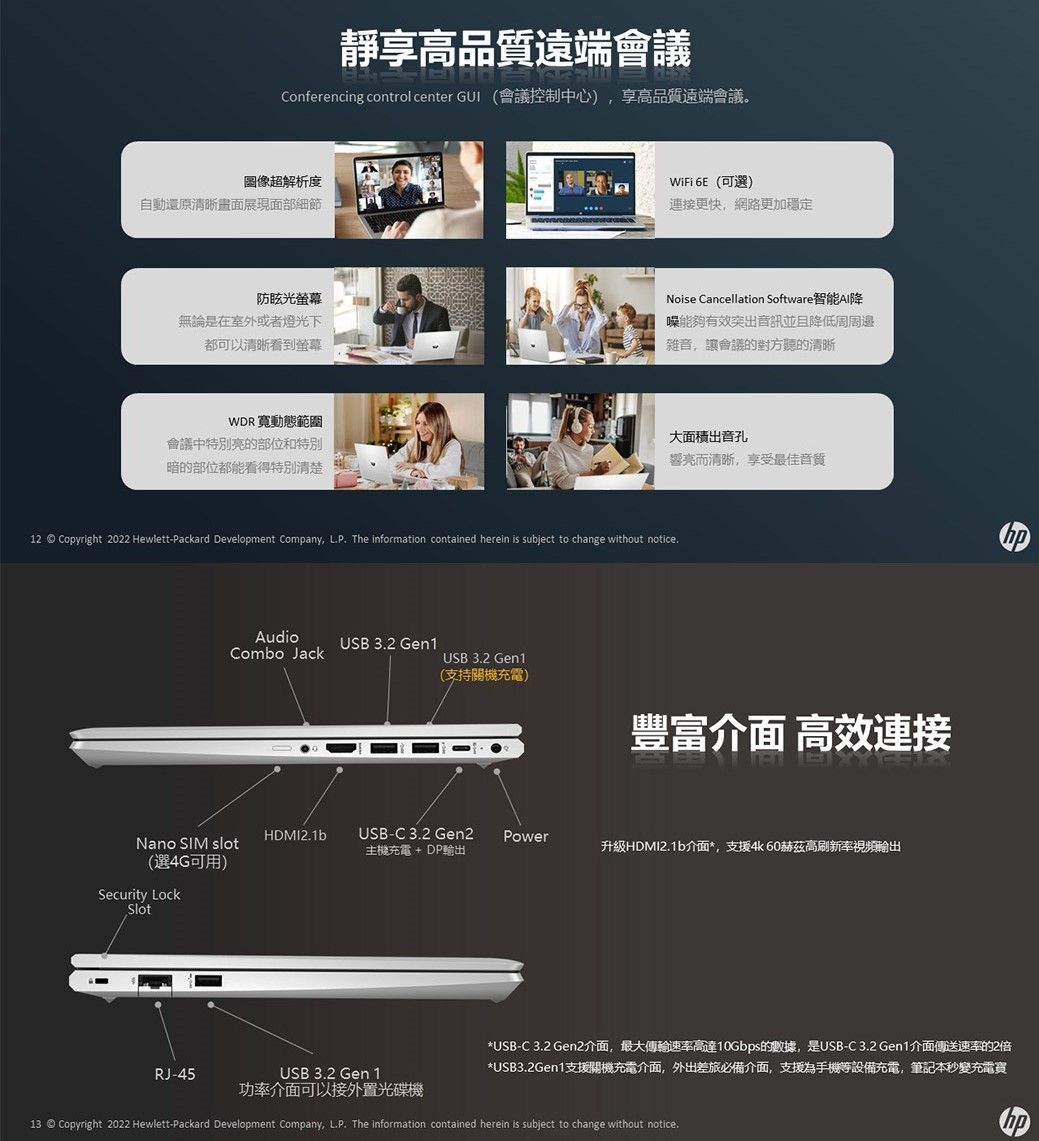 靜享高品質遠端會議Conferencing control center  會議控制中心)享高品質遠端會議。圖像超解析度自動還原清晰畫面展現面部細節WiFi 6E (可選)連接更快,網路更加穩定防眩光螢幕Noise Cancellation Software無論是在室外或者燈光下都可以清晰看到螢幕能夠有效突出音訊並且降低周周邊雜音,讓會議的對方聽的清晰WDR寬動態範圍會議中特別的部位和特別暗的部位都能看得特別清楚大面積出音孔響亮而清晰,享受最佳音質12 © Copyright 2022 Hewlett-Packard Development Company, LP The information contained herein is subject to change without notice.AudioCombo JackUSB 3.2 Gen1USB 3.2 Gen1(支持關機充電)豐富介面 高效速接Nano SIM slot(選4G可用)Security LockSlotHDMI2.1bUSB-C3.2 Gen2Power主機充電 + DP輸出升級HDMI2.1b介面*,支援4k60赫茲高刷新率視頻輸出*USB-C 3.2 Gen2介面,最大傳輸速率高達10Gbps的數據,是USB-C3.2 Gen1介面傳送速率的2倍*USB3.2Gen1 支援開機充電介面,外出差旅必備介面,支援為手機等設備充電,筆記本秒變充電買RJ-45USB 3.2 Gen 1功率介面可以接外置光碟機13 © Copyright 2022 Hewlett-Packard Development Company, LP. The information contained herein is subject to change without notice.
