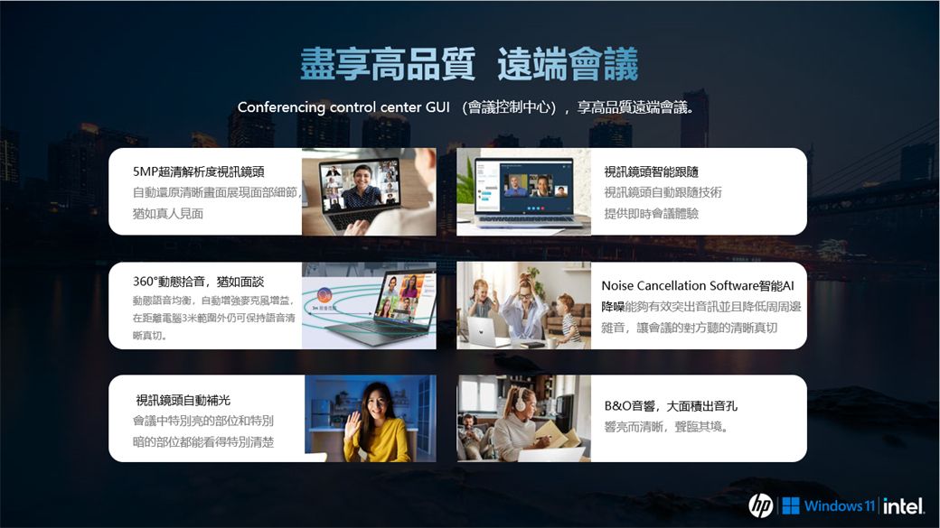 盡享高品質 遠端會議Conferencing control center  (會議控制中心)享高品質遠端會議。5MP超清解析度視訊鏡頭還原清晰畫面展現面部細節,猶如真人見面視訊鏡頭智能跟隨視訊鏡頭自動跟隨技術提供即時會議體驗360°動態拾音,猶如面談動態語音均衡,自動增強麥克風增益,在距離電腦3米範圍外仍可保持語音清晰真切。Noise Cancellation Software降噪能夠有效突出音訊並且降低周雜音,讓會議的對方聽的清晰真切視訊鏡頭自動補光會議中特別亮的部位和特別暗的部位都能看得特別清楚B&O音響,大面積出音孔響亮而清晰,聲臨其境。 Windows 11  intel