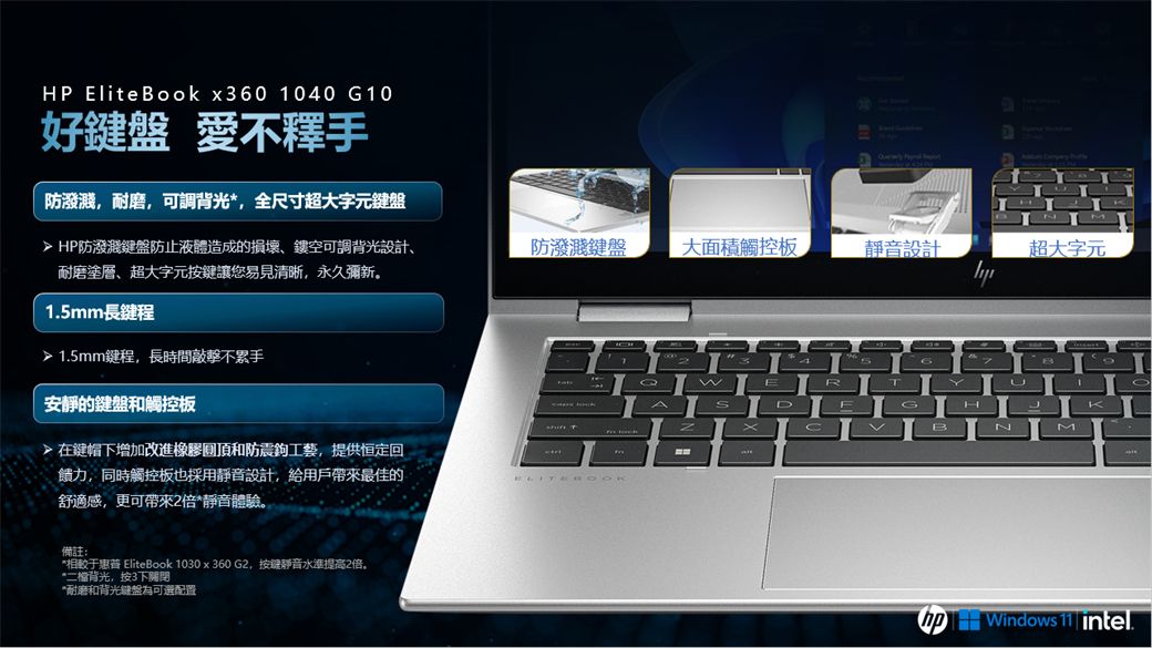 HP EliteBook x360 1040 G10好 愛不釋手  防潑濺,耐磨,可調背光,全尺寸超大字元鍵盤▶HP防潑濺鍵盤防止液體造成的損壞、鏤空可調背光設計、耐磨塗層、超大字元按鍵讓您易見清晰,永久彌新防鍵盤大面積觸控板靜音設計超大字元1.5mm長鍵程1.5mm鍵程,長時間不累手安靜的鍵盤和觸控板在鍵帽下增加改進橡膠和防震鉤工藝,提供恒定回饋力,同時觸控板也採用靜音設計,給用戶帶來最佳的舒適感,更可帶來2倍*靜音體驗。備註:*于 EliteBook 1030 x 360 G2,按键靜音水準提高2倍。*二檔背光,按3下關閉*耐磨和背光鍵盤可選配置3EDTXBN Windows | intel.