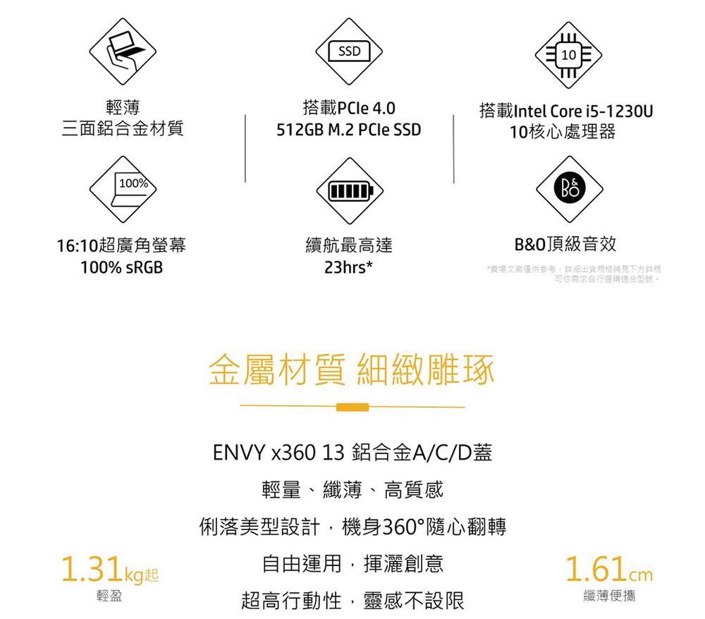 SSD輕薄搭載PCle 4.0三面鋁合金材質512GB M.2  SSD100%10TIT搭載Intel Core i5-1230U10核心處理器B&頂級音效16:10超廣角螢幕續航最高達100% 23hrs**賣場僅供參考,細出貨格請見詳規可依需求適合型號。金屬材質 細緻雕琢ENVY x360 13 鋁合金A/C/D蓋輕量、纖薄、高質感俐落美型設計,機身360°隨心翻轉1.31kg起自由運用,揮灑創意1.61cm輕盈超高行動性,靈感不設限纖薄便攜