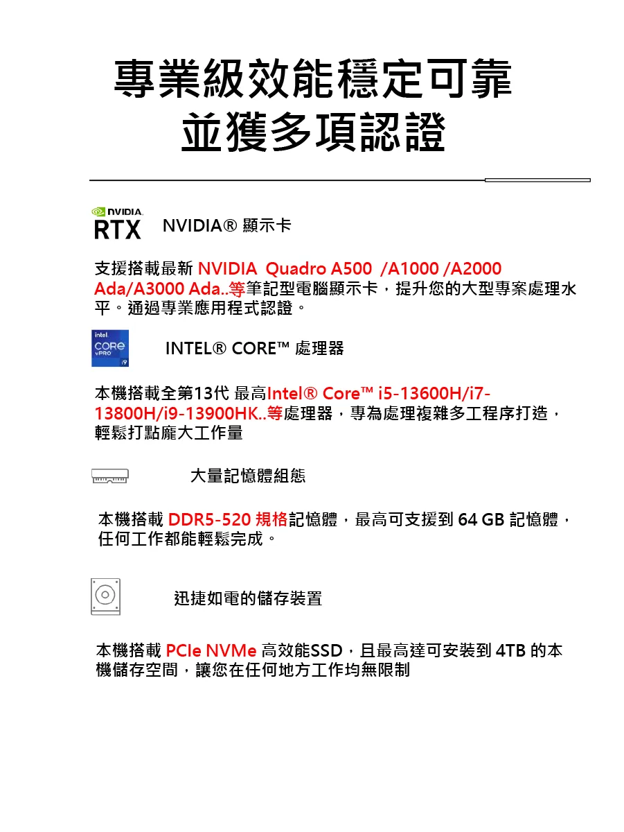 專業級效能穩定可靠並獲多項認證RTX NVIDIA® 顯示卡支援搭載最新 NVIDIA Quadro A500/A1000/A2000Ada/A3000 Ada..等筆記型電腦顯示卡,提升您的大型專案處理水平。通過專業應用程式認證。intelINTEL® CORE 處理器本機搭載全第13代 最高Intel® Core™ i5-13600H/i7-13800H/i9-13900HK..等處理器,專為處理複雜多工程序打造,輕鬆打點龐大工作量大量記憶體組態本機搭載 DDR5-520 規格記憶體,最高可支援 64GB 記憶體,任何工作都能輕鬆完成。迅捷如電的儲存裝置本機搭載  NVMe 高效能SSD,且最高達可到 4TB 的本機儲存空間,讓您在任何地方工作均無限制