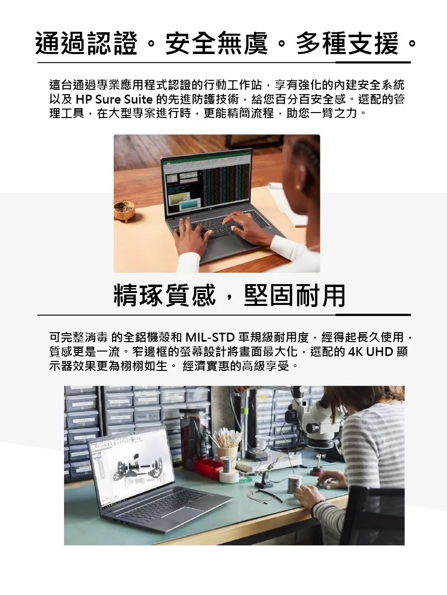 通過認證。安全無虞。多種支援。這台通過專業應用程式認證的行動工作站,享有強化的安全系統以及 HP Sure Suite 的先進防護技術,給您百分百安全感。選配的管理工具,在大型專案進行時,更能精簡流程,助您一臂之力。精琢質感,堅固耐用可完整消毒 的全鋁機殼和 MIL-STD 軍規級耐用度,經得起長久使用,質感更是一流。窄邊框的設計將畫面最大化,選配的4K UHD 顯示器效果更為栩栩如生。 經濟實惠的高級享受。