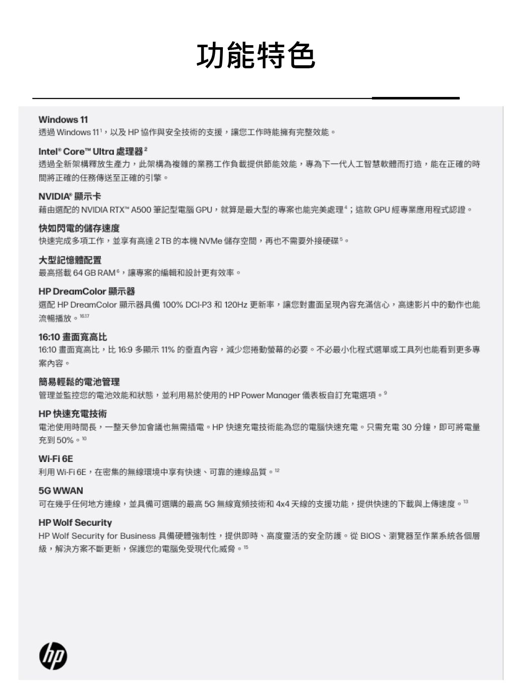 ndows 功能特色透過 Windows 11,以及 HP 協作與安全技術的支援,讓您工作時能擁有完整效能Intel® Core Ultra 處理器²透過全新架構釋放生產力,此架構為複雜的業務工作負載提供節能效能,專為下一代人工智慧軟體而打造,能在正確的時將正確的任務傳送至正確的引擎。NVIDIA顯示卡藉由選配的 NVIDIA RTX™ A500 筆記型電腦 GPU,就算是最大型的專案也能完美處理;GPU經專業應用程式認證。快如閃電的儲存速度快速完成多項工作,並享有高達2TB的本機NVMe儲存空間,再也不需要外接硬碟。大型記憶體配置最高搭載64 GB RAM,讓專案的編輯和設計更有效率。HP DreamColor 顯示器選配 HP DreamColor 顯示器具備 100% DCI-P3 和120Hz 更新率,讓您對畫面呈現內容充滿信心,高速影片中的動作也能流暢播放16:10畫面寬高比16:10 畫面寬高比,比16:9多顯示 11%的垂直內容,減少您捲動螢幕的必要。不必最小化程式選單或工具列也能看到更多專案內容。簡易輕鬆的電池管理管理並監控您的電池效能和狀態,並利用易於使用的HP Power Manager 儀表板自訂充電選項。HP快速充電技術電池使用時間長,一整天參加會議也無需插電。HP快速充電技術能為您的電腦快速充電。只需充電30分鐘,即可將電量充到50%Wi-Fi 6E利用 Wi-Fi 6E,在密集的無線環境中享有快速、可靠的連線5G WWAN可在幾乎任何地方連線,並具備可選購的最高5G無線寬頻技術和4x4天線的支援功能,提供快速的下載與上傳速度HP Wolf SecurityHP Wolf Security for Business 具備硬體強制性,提供即時、高度靈活的安全防護。從BIOS、瀏覽器至作業系統各個層,解決方案不斷更新,保護您的電腦免受現代化威脅