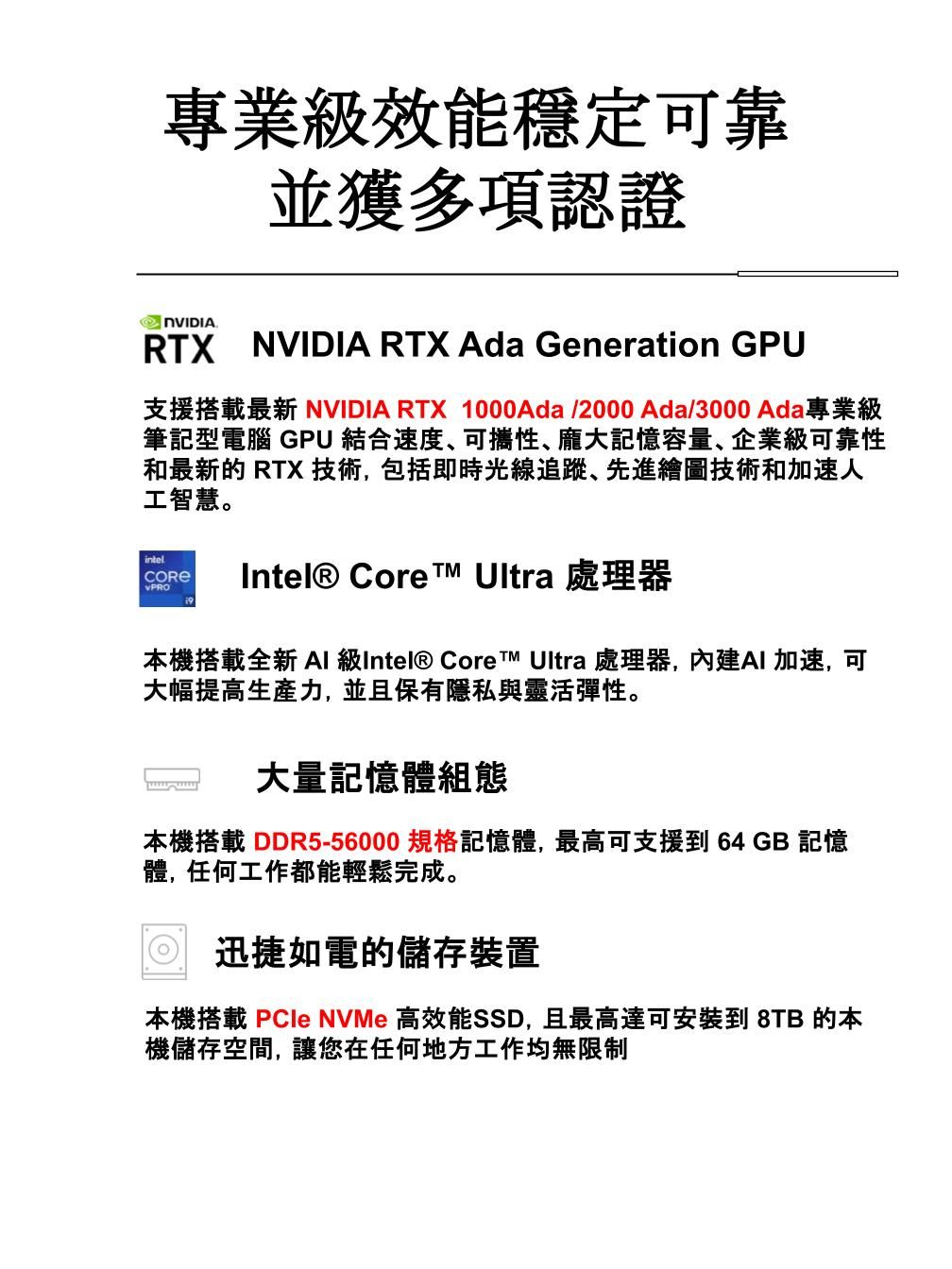 專業級效能穩定可靠 並獲多項認證RTX NVIDIA RTX Ada Generation GPU支援搭載最新 NVIDIA RTX 1000Ada/2000 Ada/3000 Ada專業級筆記型電腦 GPU 結合速度可攜性、龐大記憶容量、企業級可靠性和最新的 RTX 技術,包括即時光線追蹤、先進繪圖技術和加速人工智慧。intelIntel® Core Ultra 處理器本機搭載全新 AI 級Intel® Core Ultra 處理器,內建AI加速,可大幅提高生產力,並且保有隱私與靈活彈性。大量記憶體組態本機搭載 DDR5-56000 規格記憶體,最高可支援到 64GB 記憶體,任何工作都能輕鬆完成。 迅捷如電的儲存裝置本機搭載  NVMe 高效能SSD,且最高達可安裝到 8TB 的本機儲存空間,讓您在任何地方工作均無限制