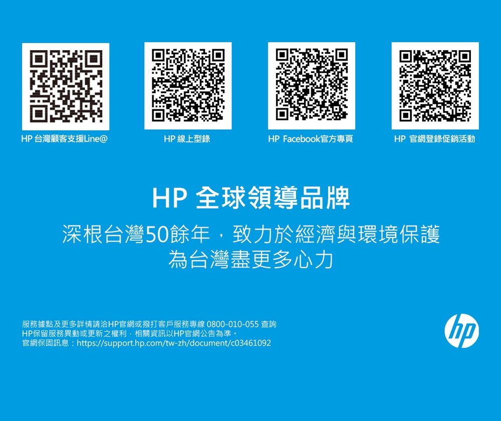 HP台灣顧客支援Line@HP 線上型錄HP Facebook官方專頁HP官網登錄促銷活動HP 全球領導品牌深根台灣50餘年,致力於經濟與環境保護為台灣盡更多心力服務據點及更多詳情請洽HP官網或撥打客戶服務專線0800-010-055 查詢HP保留服務異動或更新之權利,相關資訊以HP官網公告為準。官網保固訊息:https://support..com/tw-zh/document/c03461092hp